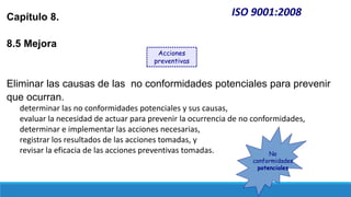 ISO 9001:2008
Capítulo 8.
8.5 Mejora
Eliminar las causas de las no conformidades potenciales para prevenir
que ocurran.
determinar las no conformidades potenciales y sus causas,
evaluar la necesidad de actuar para prevenir la ocurrencia de no conformidades,
determinar e implementar las acciones necesarias,
registrar los resultados de las acciones tomadas, y
revisar la eficacia de las acciones preventivas tomadas.
Acciones
preventivas
No
conformidades
potenciales
 