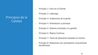 13
Principios de la
Calidad
● Principio 1: Foco en el Cliente
● Principio 2: Liderazgo
● Principio 3: Implicancia de la gente
● Principio 4: Orientacion a procesos
● Principio 5: Sistema orientado a la gestión
● Principio 6: Mejora Continua
● Principio 7: Toma de decisiones basadas en hechos
● Principio 8: Relaciones con proveedores mutuamente
beneficiosas
 