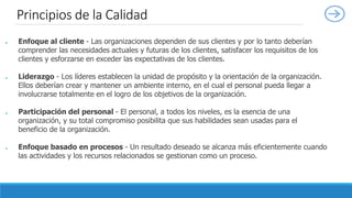 ● Enfoque al cliente - Las organizaciones dependen de sus clientes y por lo tanto deberían
comprender las necesidades actuales y futuras de los clientes, satisfacer los requisitos de los
clientes y esforzarse en exceder las expectativas de los clientes.
● Liderazgo - Los líderes establecen la unidad de propósito y la orientación de la organización.
Ellos deberían crear y mantener un ambiente interno, en el cual el personal pueda llegar a
involucrarse totalmente en el logro de los objetivos de la organización.
● Participación del personal - El personal, a todos los niveles, es la esencia de una
organización, y su total compromiso posibilita que sus habilidades sean usadas para el
beneficio de la organización.
● Enfoque basado en procesos - Un resultado deseado se alcanza más eficientemente cuando
las actividades y los recursos relacionados se gestionan como un proceso.
Principios de la Calidad
 