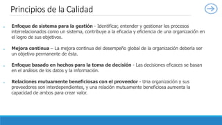 ● Enfoque de sistema para la gestión - Identificar, entender y gestionar los procesos
interrelacionados como un sistema, contribuye a la eficacia y eficiencia de una organización en
el logro de sus objetivos.
● Mejora continua – La mejora continua del desempeño global de la organización debería ser
un objetivo permanente de ésta.
● Enfoque basado en hechos para la toma de decisión - Las decisiones eficaces se basan
en el análisis de los datos y la información.
● Relaciones mutuamente beneficiosas con el proveedor - Una organización y sus
proveedores son interdependientes, y una relación mutuamente beneficiosa aumenta la
capacidad de ambos para crear valor.
Principios de la Calidad
 
