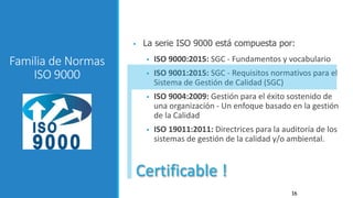 16
 La serie ISO 9000 está compuesta por:
 ISO 9000:2015: SGC - Fundamentos y vocabulario
 ISO 9001:2015: SGC - Requisitos normativos para el
Sistema de Gestión de Calidad (SGC)
 ISO 9004:2009: Gestión para el éxito sostenido de
una organización - Un enfoque basado en la gestión
de la Calidad
 ISO 19011:2011: Directrices para la auditoría de los
sistemas de gestión de la calidad y/o ambiental.
Familia de Normas
ISO 9000
Certificable !
 