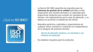 18
¿Qué es ISO 9001?
● La Norma ISO 9001 especifica los requisitos para los
sistemas de gestión de la calidad aplicables a toda
organización que necesite demostrar su capacidad para
proporcionar productos que cumplan los requisitos de sus
clientes y los reglamentarios que le sean de aplicación, y su
objetivo es aumentar la satisfacción del cliente.
● Requisitos genéricos y aplicables a organizaciones de
cualquier sector económico e industrial con independencia
de la categoría del producto ofrecido.
 Norma de aplicación genérica, no orientada a una
industria en particular.
● No establece requisitos para los productos
 