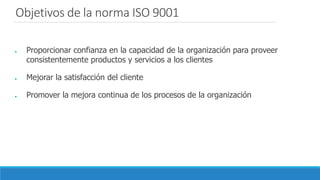 ● Proporcionar confianza en la capacidad de la organización para proveer
consistentemente productos y servicios a los clientes
● Mejorar la satisfacción del cliente
● Promover la mejora continua de los procesos de la organización
Objetivos de la norma ISO 9001
 