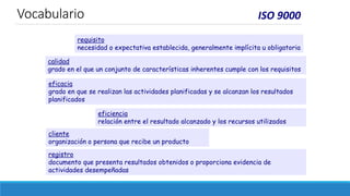 ISO 9000
requisito
necesidad o expectativa establecida, generalmente implícita u obligatoria
calidad
grado en el que un conjunto de características inherentes cumple con los requisitos
eficacia
grado en que se realizan las actividades planificadas y se alcanzan los resultados
planificados
eficiencia
relación entre el resultado alcanzado y los recursos utilizados
cliente
organización o persona que recibe un producto
registro
documento que presenta resultados obtenidos o proporciona evidencia de
actividades desempeñadas
Vocabulario
 