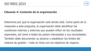 ISO 9001:2015
 Cláusula 4: Contexto de la organización
Determina por qué la organización está donde está. Como parte de la
respuesta a esta pregunta, la organización debe identificar las
cuestiones internas y externas que pueden influir en los resultados
esperados, así como a todas las partes interesadas y sus necesidades.
También debe documentar su alcance y establecer los límites del
sistema de gestión – todo en línea con los objetivos de negocio.
 