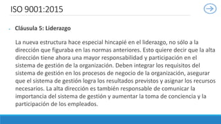 ISO 9001:2015
 Cláusula 5: Liderazgo
La nueva estructura hace especial hincapié en el liderazgo, no sólo a la
dirección que figuraba en las normas anteriores. Esto quiere decir que la alta
dirección tiene ahora una mayor responsabilidad y participación en el
sistema de gestión de la organización. Deben integrar los requisitos del
sistema de gestión en los procesos de negocio de la organización, asegurar
que el sistema de gestión logra los resultados previstos y asignar los recursos
necesarios. La alta dirección es también responsable de comunicar la
importancia del sistema de gestión y aumentar la toma de conciencia y la
participación de los empleados.
 