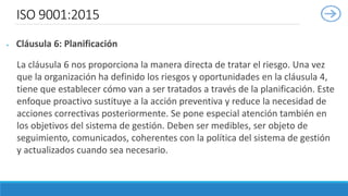 ISO 9001:2015
 Cláusula 6: Planificación
La cláusula 6 nos proporciona la manera directa de tratar el riesgo. Una vez
que la organización ha definido los riesgos y oportunidades en la cláusula 4,
tiene que establecer cómo van a ser tratados a través de la planificación. Este
enfoque proactivo sustituye a la acción preventiva y reduce la necesidad de
acciones correctivas posteriormente. Se pone especial atención también en
los objetivos del sistema de gestión. Deben ser medibles, ser objeto de
seguimiento, comunicados, coherentes con la política del sistema de gestión
y actualizados cuando sea necesario.
 