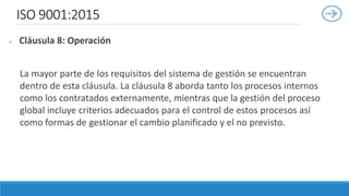 ISO 9001:2015
 Cláusula 8: Operación
La mayor parte de los requisitos del sistema de gestión se encuentran
dentro de esta cláusula. La cláusula 8 aborda tanto los procesos internos
como los contratados externamente, mientras que la gestión del proceso
global incluye criterios adecuados para el control de estos procesos así
como formas de gestionar el cambio planificado y el no previsto.
 