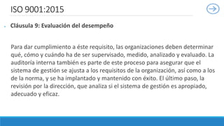 ISO 9001:2015
 Cláusula 9: Evaluación del desempeño
Para dar cumplimiento a éste requisito, las organizaciones deben determinar
qué, cómo y cuándo ha de ser supervisado, medido, analizado y evaluado. La
auditoría interna también es parte de este proceso para asegurar que el
sistema de gestión se ajusta a los requisitos de la organización, así como a los
de la norma, y se ha implantado y mantenido con éxito. El último paso, la
revisión por la dirección, que analiza si el sistema de gestión es apropiado,
adecuado y eficaz.
 