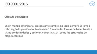 ISO 9001:2015
 Cláusula 10: Mejora
En un mundo empresarial en constante cambio, no todo siempre se lleva a
cabo según lo planificado. La cláusula 10 analiza las formas de hacer frente a
las no conformidades y acciones correctivas, así como las estrategias de
mejora continua.
 
