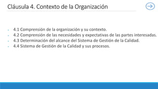  4.1 Comprensión de la organización y su contexto.
 4.2 Comprensión de las necesidades y expectativas de las partes interesadas.
 4.3 Determinación del alcance del Sistema de Gestión de la Calidad.
 4.4 Sistema de Gestión de la Calidad y sus procesos.
Cláusula 4. Contexto de la Organización
 