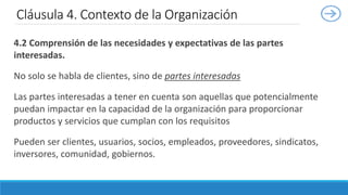 4.2 Comprensión de las necesidades y expectativas de las partes
interesadas.
No solo se habla de clientes, sino de partes interesadas
Las partes interesadas a tener en cuenta son aquellas que potencialmente
puedan impactar en la capacidad de la organización para proporcionar
productos y servicios que cumplan con los requisitos
Pueden ser clientes, usuarios, socios, empleados, proveedores, sindicatos,
inversores, comunidad, gobiernos.
Cláusula 4. Contexto de la Organización
 