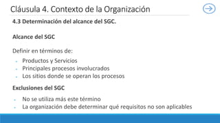 4.3 Determinación del alcance del SGC.
Alcance del SGC
Definir en términos de:
 Productos y Servicios
 Principales procesos involucrados
 Los sitios donde se operan los procesos
Exclusiones del SGC
 No se utiliza más este término
 La organización debe determinar qué requisitos no son aplicables
Cláusula 4. Contexto de la Organización
 