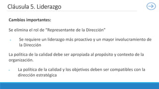 Cambios importantes:
Se elimina el rol de “Representante de la Dirección”
 Se requiere un liderazgo más proactivo y un mayor involucramiento de
la Dirección
La política de la calidad debe ser apropiada al propósito y contexto de la
organización.
 La política de la calidad y los objetivos deben ser compatibles con la
dirección estratégica
Cláusula 5. Liderazgo
 