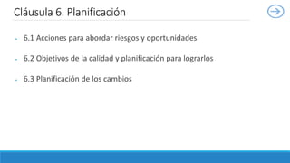  6.1 Acciones para abordar riesgos y oportunidades
 6.2 Objetivos de la calidad y planificación para lograrlos
 6.3 Planificación de los cambios
Cláusula 6. Planificación
 