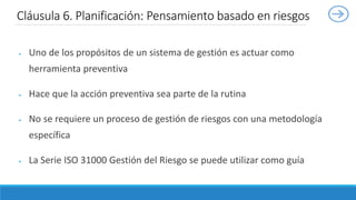  Uno de los propósitos de un sistema de gestión es actuar como
herramienta preventiva
 Hace que la acción preventiva sea parte de la rutina
 No se requiere un proceso de gestión de riesgos con una metodología
específica
 La Serie ISO 31000 Gestión del Riesgo se puede utilizar como guía
Cláusula 6. Planificación: Pensamiento basado en riesgos
 