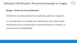  Riesgo = Efecto de la Incertidumbre
 El efecto es una desviación de los esperado, positivo o negativo
 La incertidumbre es el estado de la deficiencia de la información
relacionada con la comprensión o conocimiento de un evento, su
consecuencia o probabilidad
Cláusula 6. Planificación: Pensamiento basado en riesgos
 