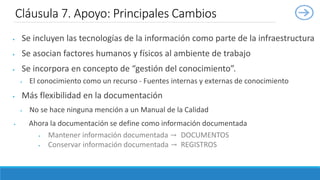  Se incluyen las tecnologías de la información como parte de la infraestructura
 Se asocian factores humanos y físicos al ambiente de trabajo
 Se incorpora en concepto de “gestión del conocimiento”.
 El conocimiento como un recurso - Fuentes internas y externas de conocimiento
 Más flexibilidad en la documentación
 No se hace ninguna mención a un Manual de la Calidad
 Ahora la documentación se define como información documentada
 Mantener información documentada → DOCUMENTOS
 Conservar información documentada → REGISTROS
Cláusula 7. Apoyo: Principales Cambios
 