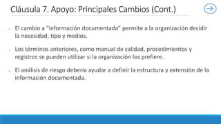  El cambio a “información documentada” permite a la organización decidir
la necesidad, tipo y medios.
 Los términos anteriores, como manual de calidad, procedimientos y
registros se pueden utilizar si la organización los prefiere.
 El análisis de riesgo debería ayudar a definir la estructura y extensión de la
información documentada.
Cláusula 7. Apoyo: Principales Cambios (Cont.)
 