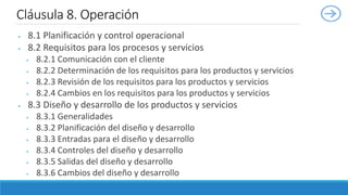  8.1 Planificación y control operacional
 8.2 Requisitos para los procesos y servicios
 8.2.1 Comunicación con el cliente
 8.2.2 Determinación de los requisitos para los productos y servicios
 8.2.3 Revisión de los requisitos para los productos y servicios
 8.2.4 Cambios en los requisitos para los productos y servicios
 8.3 Diseño y desarrollo de los productos y servicios
 8.3.1 Generalidades
 8.3.2 Planificación del diseño y desarrollo
 8.3.3 Entradas para el diseño y desarrollo
 8.3.4 Controles del diseño y desarrollo
 8.3.5 Salidas del diseño y desarrollo
 8.3.6 Cambios del diseño y desarrollo
Cláusula 8. Operación
 