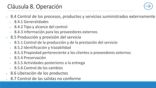  8.4 Control de los procesos, productos y servicios suministrados externamente
 8.4.1 Generalidades
 8.4.2 Tipo y alcance del control
 8.4.3 Información para los proveedores externos
 8.5 Producción y provisión del servicio
 8.5.1 Control de la producción y de la prestación del servicio
 8.5.2 Identificación y trazabilidad
 8.5.3 Propiedad perteneciente a los clientes o proveedores externos
 8.5.4 Preservación
 8.5.5 Actividades posteriores a la entrega
 8.5.6 Control de los cambios
 8.6 Liberación de los productos
 8.7 Control de las salidas no conforme
Cláusula 8. Operación
 