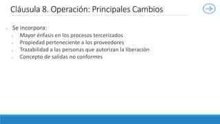  Se incorpora:
 Mayor énfasis en los procesos tercerizados
 Propiedad perteneciente a los proveedores
 Trazabilidad a las personas que autorizan la liberación
 Concepto de salidas no conformes
Cláusula 8. Operación: Principales Cambios
 