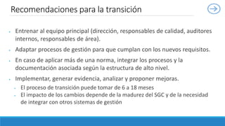  Entrenar al equipo principal (dirección, responsables de calidad, auditores
internos, responsables de área).
 Adaptar procesos de gestión para que cumplan con los nuevos requisitos.
 En caso de aplicar más de una norma, integrar los procesos y la
documentación asociada según la estructura de alto nivel.
 Implementar, generar evidencia, analizar y proponer mejoras.
 El proceso de transición puede tomar de 6 a 18 meses
 El impacto de los cambios depende de la madurez del SGC y de la necesidad
de integrar con otros sistemas de gestión
Recomendaciones para la transición
 