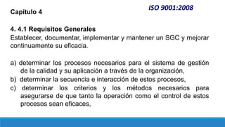 ISO 9001:2008
Capítulo 4
4. 4.1 Requisitos Generales
Establecer, documentar, implementar y mantener un SGC y mejorar
continuamente su eficacia.
a) determinar los procesos necesarios para el sistema de gestión
de la calidad y su aplicación a través de la organización,
b) determinar la secuencia e interacción de estos procesos,
c) determinar los criterios y los métodos necesarios para
asegurarse de que tanto la operación como el control de estos
procesos sean eficaces,
 