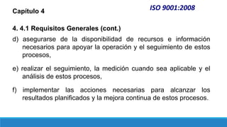 ISO 9001:2008
Capítulo 4
4. 4.1 Requisitos Generales (cont.)
d) asegurarse de la disponibilidad de recursos e información
necesarios para apoyar la operación y el seguimiento de estos
procesos,
e) realizar el seguimiento, la medición cuando sea aplicable y el
análisis de estos procesos,
f) implementar las acciones necesarias para alcanzar los
resultados planificados y la mejora continua de estos procesos.
 