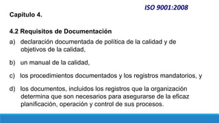 ISO 9001:2008
Capítulo 4.
4.2 Requisitos de Documentación
a) declaración documentada de política de la calidad y de
objetivos de la calidad,
b) un manual de la calidad,
c) los procedimientos documentados y los registros mandatorios, y
d) los documentos, incluidos los registros que la organización
determina que son necesarios para asegurarse de la eficaz
planificación, operación y control de sus procesos.
 