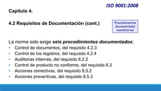 ISO 9001:2008
Capítulo 4.
4.2 Requisitos de Documentación (cont.)
La norma solo exige seis procedimientos documentados:
• Control de documentos, del requisito 4.2.3
• Control de los registros, del requisito 4.2.4
• Auditorías internas, del requisito 8.2.2
• Control de producto no conforme, del requisito 8.3
• Acciones correctivas, del requisito 8.5.2
• Acciones preventivas, del requisito 8.5.3
Procedimientos
documentados
mandatorios
 