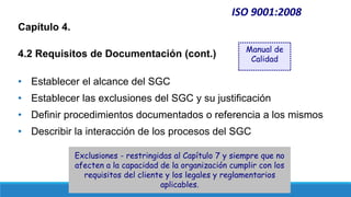 ISO 9001:2008
Capítulo 4.
4.2 Requisitos de Documentación (cont.)
• Establecer el alcance del SGC
• Establecer las exclusiones del SGC y su justificación
• Definir procedimientos documentados o referencia a los mismos
• Describir la interacción de los procesos del SGC
Manual de
Calidad
Exclusiones - restringidas al Capítulo 7 y siempre que no
afecten a la capacidad de la organización cumplir con los
requisitos del cliente y los legales y reglamentarios
aplicables.
 
