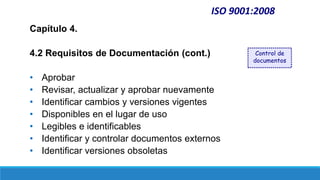 ISO 9001:2008
Capítulo 4.
4.2 Requisitos de Documentación (cont.)
• Aprobar
• Revisar, actualizar y aprobar nuevamente
• Identificar cambios y versiones vigentes
• Disponibles en el lugar de uso
• Legibles e identificables
• Identificar y controlar documentos externos
• Identificar versiones obsoletas
Control de
documentos
 