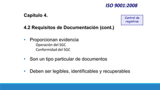 ISO 9001:2008
Capítulo 4.
4.2 Requisitos de Documentación (cont.)
• Proporcionan evidencia
Operación del SGC
Conformidad del SGC
• Son un tipo particular de documentos
• Deben ser legibles, identificables y recuperables
Control de
registros
 