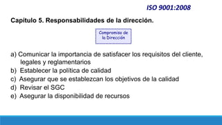 Capítulo 5. Responsabilidades de la dirección.
a) Comunicar la importancia de satisfacer los requisitos del cliente,
legales y reglamentarios
b) Establecer la política de calidad
c) Asegurar que se establezcan los objetivos de la calidad
d) Revisar el SGC
e) Asegurar la disponibilidad de recursos
ISO 9001:2008
Compromiso de
la Dirección
 