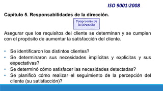 Capítulo 5. Responsabilidades de la dirección.
Asegurar que los requisitos del cliente se determinan y se cumplen
con el propósito de aumentar la satisfacción del cliente.
• Se identificaron los distintos clientes?
• Se determinaron sus necesidades implícitas y explicitas y sus
expectativas?
• Se determinó cómo satisfacer las necesidades detectadas?
• Se planificó cómo realizar el seguimiento de la percepción del
cliente (su satisfacción)?
ISO 9001:2008
Compromiso de
la Dirección
 