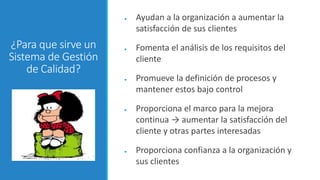 ¿Para que sirve un
Sistema de Gestión
de Calidad?
● Ayudan a la organización a aumentar la
satisfacción de sus clientes
● Fomenta el análisis de los requisitos del
cliente
● Promueve la definición de procesos y
mantener estos bajo control
● Proporciona el marco para la mejora
continua → aumentar la satisfacción del
cliente y otras partes interesadas
● Proporciona confianza a la organización y
sus clientes
 