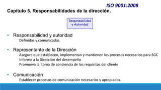 ISO 9001:2008
Capítulo 5. Responsabilidades de la dirección.
• Responsabilidad y autoridad
Definidas y comunicadas.
• Representante de la Dirección
Asegure que establecen, implementan y mantienen los procesos necesarios para SGC
Informe a la Dirección del desempeño
Promueva la toma de conciencia de los requisitos del cliente
• Comunicación
Establecer procesos de comunicación necesarios y apropiados.
Responsabilidad
y Autoridad
 