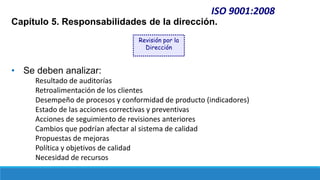 ISO 9001:2008
Capítulo 5. Responsabilidades de la dirección.
• Se deben analizar:
Resultado de auditorías
Retroalimentación de los clientes
Desempeño de procesos y conformidad de producto (indicadores)
Estado de las acciones correctivas y preventivas
Acciones de seguimiento de revisiones anteriores
Cambios que podrían afectar al sistema de calidad
Propuestas de mejoras
Política y objetivos de calidad
Necesidad de recursos
Revisión por la
Dirección
 