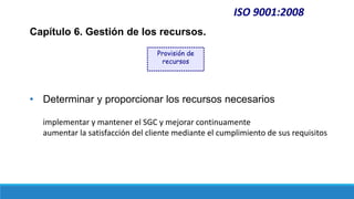 ISO 9001:2008
Capítulo 6. Gestión de los recursos.
• Determinar y proporcionar los recursos necesarios
implementar y mantener el SGC y mejorar continuamente
aumentar la satisfacción del cliente mediante el cumplimiento de sus requisitos
Provisión de
recursos
 
