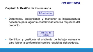 Capítulo 6. Gestión de los recursos.
• Determinar, proporcionar y mantener la infraestructura
necesaria para lograr la conformidad con los requisitos del
producto.
• Identificar y gestionar el ambiente de trabajo necesario
para lograr la conformidad con los requisitos del producto.
ISO 9001:2008
Infraestructura
Ambiente de
trabajo
 