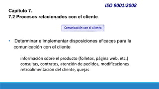 ISO 9001:2008
Capítulo 7.
7.2 Procesos relacionados con el cliente
• Determinar e implementar disposiciones eficaces para la
comunicación con el cliente
información sobre el producto (folletos, página web, etc.)
consultas, contratos, atención de pedidos, modificaciones
retroalimentación del cliente, quejas
Comunicación con el cliente
 