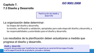 ISO 9001:2008
Capítulo 7.
7.3 Diseño y Desarrollo
La organización debe determinar:
las etapas del diseño y desarrollo,
la revisión, verificación y validación, apropiadas para cada etapa del diseño y desarrollo, y
las responsabilidades y autoridades para el diseño y desarrollo.
Los resultados de la planificación deben actualizarse a medida que
progresa el diseño y desarrollo.
Planificación del diseño y
desarrollo
diseño y desarrollo
conjunto de procesos que transforma los requisitos en características especificadas
o en la especificación de un producto, proceso o sistema
 