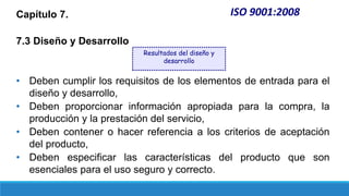 Capítulo 7.
7.3 Diseño y Desarrollo
• Deben cumplir los requisitos de los elementos de entrada para el
diseño y desarrollo,
• Deben proporcionar información apropiada para la compra, la
producción y la prestación del servicio,
• Deben contener o hacer referencia a los criterios de aceptación
del producto,
• Deben especificar las características del producto que son
esenciales para el uso seguro y correcto.
ISO 9001:2008
Resultados del diseño y
desarrollo
 