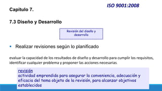 ISO 9001:2008
Capítulo 7.
7.3 Diseño y Desarrollo
 Realizar revisiones según lo planificado
evaluar la capacidad de los resultados de diseño y desarrollo para cumplir los requisitos,
identificar cualquier problema y proponer las acciones necesarias.
Revisión del diseño y
desarrollo
revisión
actividad emprendida para asegurar la conveniencia, adecuación y
eficacia del tema objeto de la revisión, para alcanzar objetivos
establecidos
 