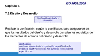 ISO 9001:2008
Capítulo 7.
7.3 Diseño y Desarrollo
Realizar la verificación, según lo planificado, para asegurarse de
que los resultados del diseño y desarrollo cumplen los requisitos de
los elementos de entrada del diseño y desarrollo.
Verificación del diseño y
desarrollo
verificación
confirmación mediante la aportación especificados de
evidencia objetiva de que se han cumplido los requisitos
especificados
 