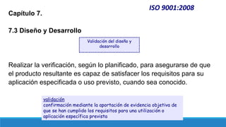 ISO 9001:2008
Capítulo 7.
7.3 Diseño y Desarrollo
Realizar la verificación, según lo planificado, para asegurarse de que
el producto resultante es capaz de satisfacer los requisitos para su
aplicación especificada o uso previsto, cuando sea conocido.
Validación del diseño y
desarrollo
validación
confirmación mediante la aportación de evidencia objetiva de
que se han cumplido los requisitos para una utilización o
aplicación específica prevista
 