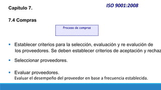 ISO 9001:2008
Capítulo 7.
7.4 Compras
 Establecer criterios para la selección, evaluación y re evalución de
los proveedores. Se deben establecer criterios de aceptación y rechaz
 Seleccionar proveedores.
 Evaluar proveedores.
Evaluar el desempeño del proveedor en base a frecuencia establecida.
Proceso de compras
 