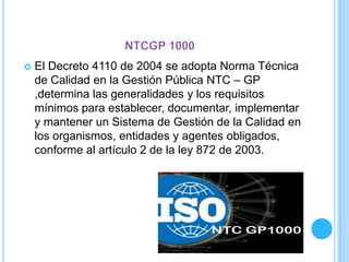  El Decreto 4110 de 2004 se adopta Norma Técnica
de Calidad en la Gestión Pública NTC – GP
,determina las generalidades y los requisitos
mínimos para establecer, documentar, implementar
y mantener un Sistema de Gestión de la Calidad en
los organismos, entidades y agentes obligados,
conforme al artículo 2 de la ley 872 de 2003.
 
