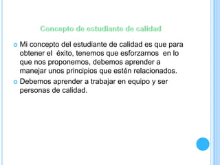  Mi concepto del estudiante de calidad es que para
obtener el éxito, tenemos que esforzarnos en lo
que nos proponemos, debemos aprender a
manejar unos principios que estén relacionados.
 Debemos aprender a trabajar en equipo y ser
personas de calidad.
 
